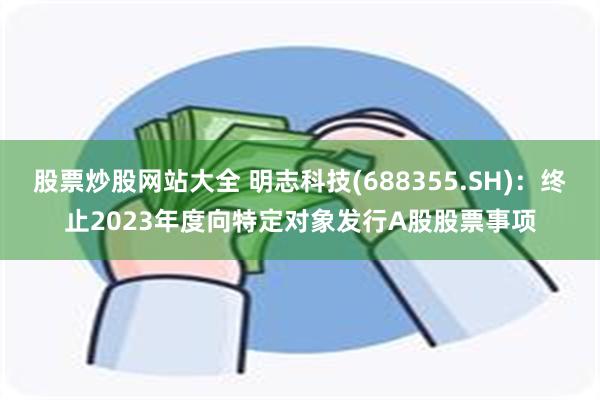股票炒股网站大全 明志科技(688355.SH)：终止2023年度向特定对象发行A股股票事项