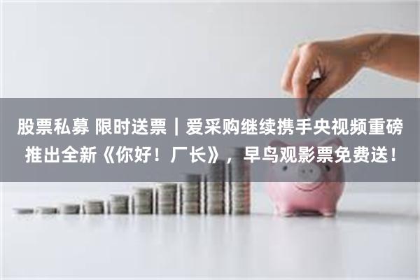 股票私募 限时送票｜爱采购继续携手央视频重磅推出全新《你好！厂长》，早鸟观影票免费送！