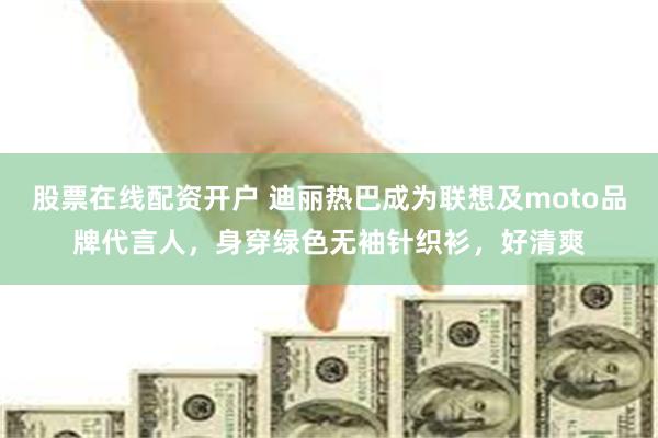 股票在线配资开户 迪丽热巴成为联想及moto品牌代言人，身穿绿色无袖针织衫，好清爽