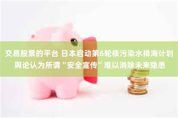 交易股票的平台 日本启动第6轮核污染水排海计划 舆论认为所谓“安全宣传”难以消除未来隐患