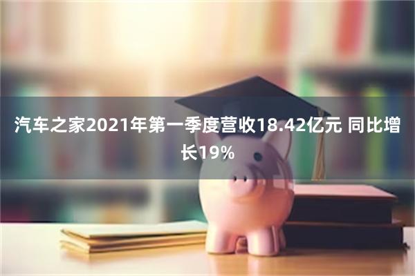 汽车之家2021年第一季度营收18.42亿元 同比增长19%