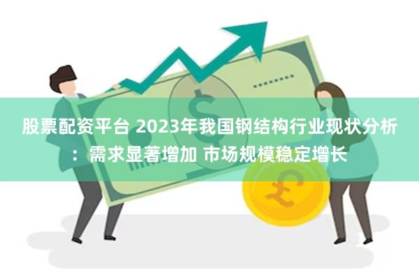 股票配资平台 2023年我国钢结构行业现状分析：需求显著增加 市场规模稳定增长