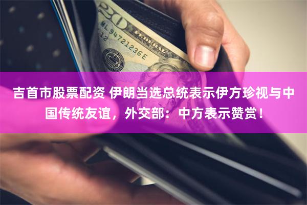 吉首市股票配资 伊朗当选总统表示伊方珍视与中国传统友谊，外交部：中方表示赞赏！