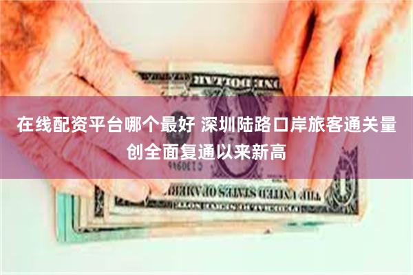 在线配资平台哪个最好 深圳陆路口岸旅客通关量创全面复通以来新高