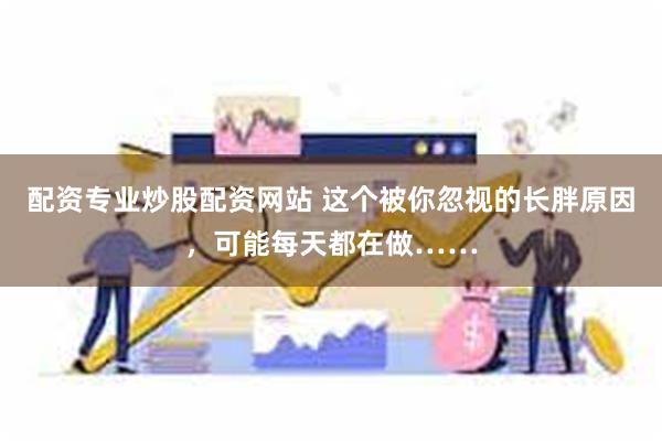 配资专业炒股配资网站 这个被你忽视的长胖原因，可能每天都在做……