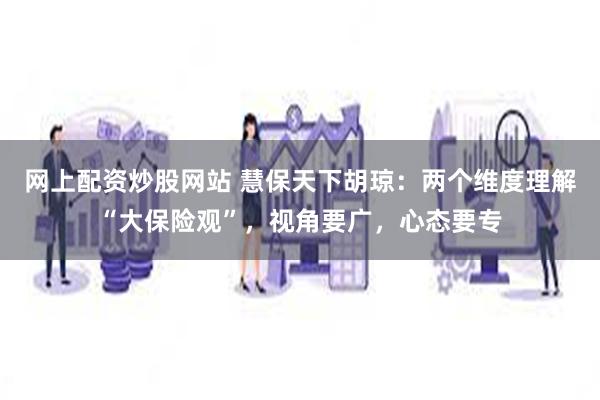 网上配资炒股网站 慧保天下胡琼：两个维度理解“大保险观”，视角要广，心态要专