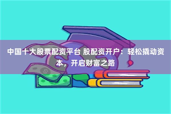中国十大股票配资平台 股配资开户：轻松撬动资本，开启财富之路