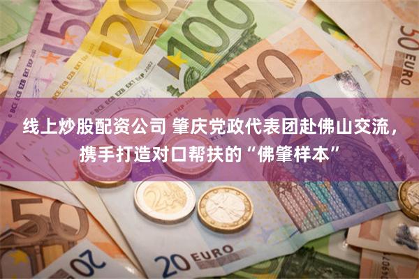 线上炒股配资公司 肇庆党政代表团赴佛山交流，携手打造对口帮扶的“佛肇样本”