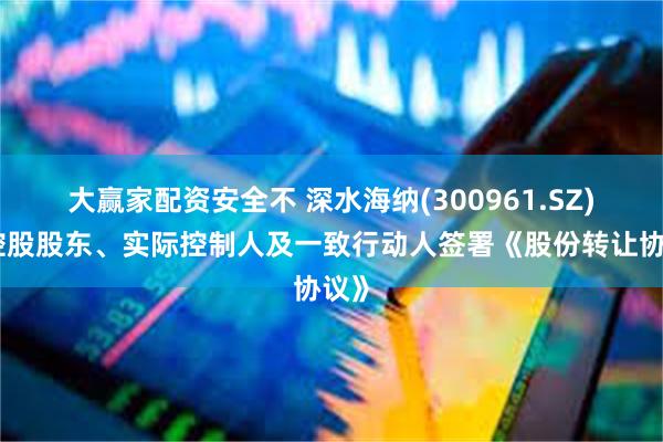 大赢家配资安全不 深水海纳(300961.SZ)：控股股东、实际控制人及一致行动人签署《股份转让协议》