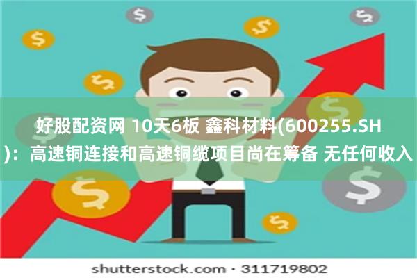 好股配资网 10天6板 鑫科材料(600255.SH)：高速铜连接和高速铜缆项目尚在筹备 无任何收入