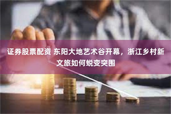 证券股票配资 东阳大地艺术谷开幕，浙江乡村新文旅如何蜕变突围