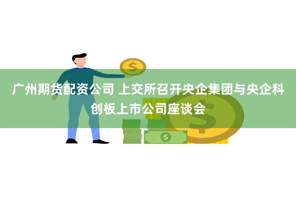 广州期货配资公司 上交所召开央企集团与央企科创板上市公司座谈会