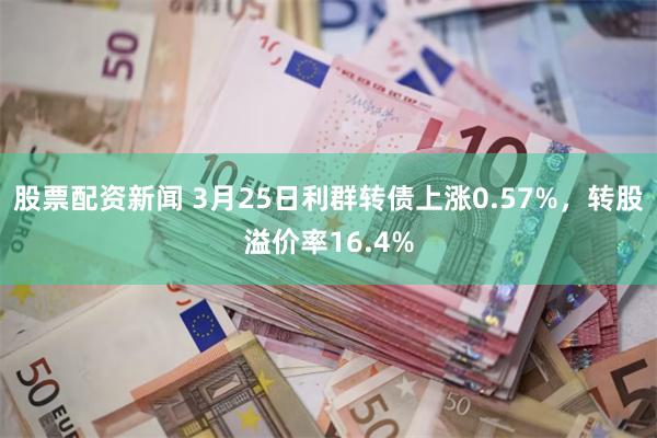 股票配资新闻 3月25日利群转债上涨0.57%，转股溢价率16.4%