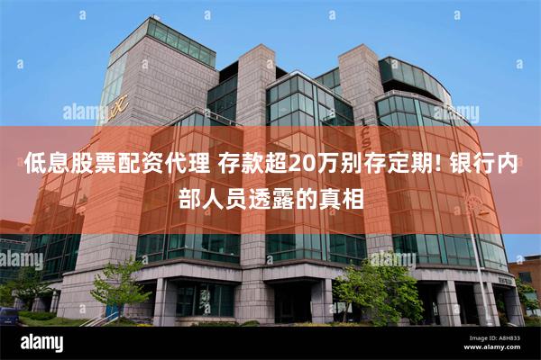 低息股票配资代理 存款超20万别存定期! 银行内部人员透露的真相
