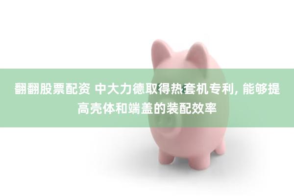 翻翻股票配资 中大力德取得热套机专利, 能够提高壳体和端盖的装配效率