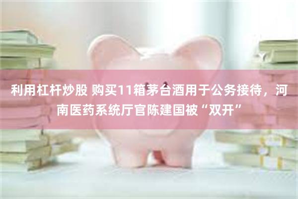 利用杠杆炒股 购买11箱茅台酒用于公务接待，河南医药系统厅官陈建国被“双开”