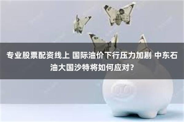 专业股票配资线上 国际油价下行压力加剧 中东石油大国沙特将如何应对？