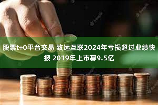 股票t+0平台交易 致远互联2024年亏损超过业绩快报 2019年上市募9.5亿