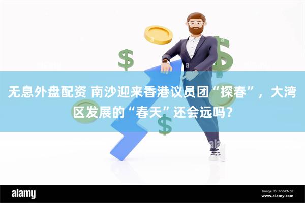 无息外盘配资 南沙迎来香港议员团“探春”，大湾区发展的“春天”还会远吗？
