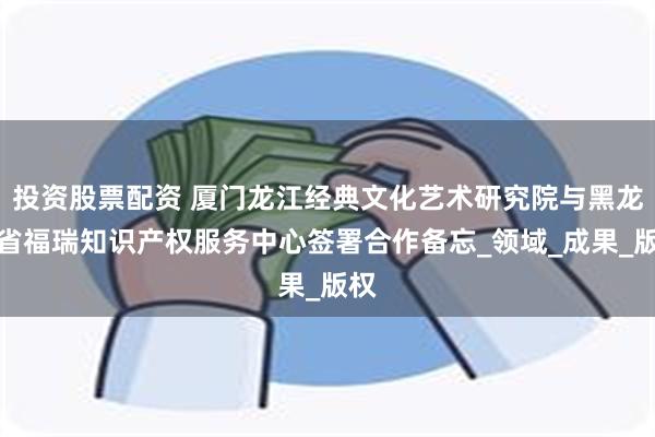 投资股票配资 厦门龙江经典文化艺术研究院与黑龙江省福瑞知识产权服务中心签署合作备忘_领域_成果_版权