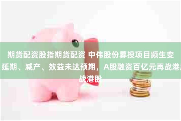 期货配资股指期货配资 中伟股份募投项目频生变：延期、减产、效益未达预期，A股融资百亿元再战港股