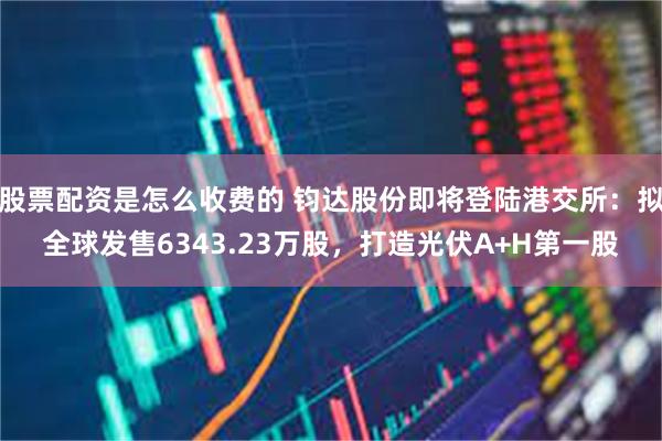 股票配资是怎么收费的 钧达股份即将登陆港交所：拟全球发售6343.23万股，打造光伏A+H第一股
