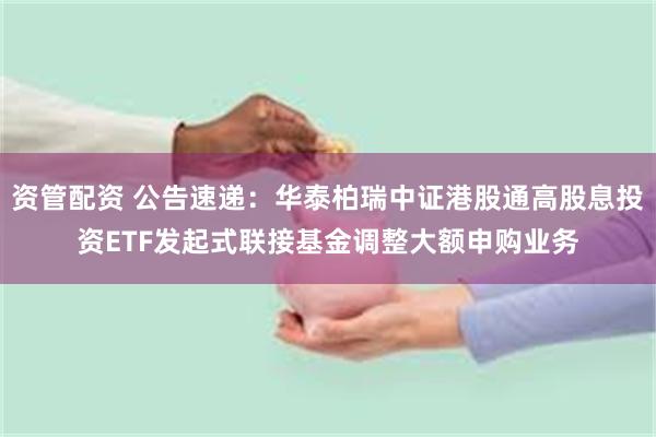 资管配资 公告速递：华泰柏瑞中证港股通高股息投资ETF发起式联接基金调整大额申购业务