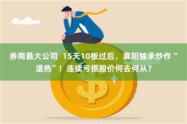 券商最大公司  15天10板过后，襄阳轴承炒作“退热”！连续亏损股价何去何从？