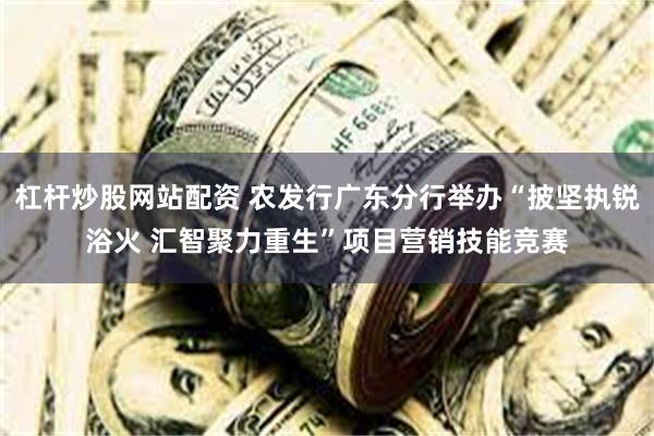 杠杆炒股网站配资 农发行广东分行举办“披坚执锐浴火 汇智聚力重生”项目营销技能竞赛