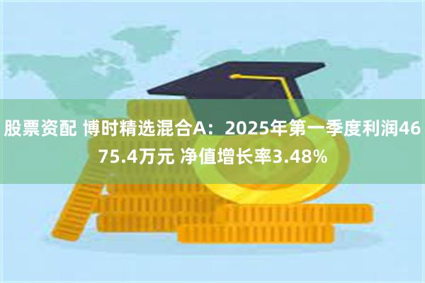 股票资配 博时精选混合A：2025年第一季度利润4675.4万元 净值增长率3.48%