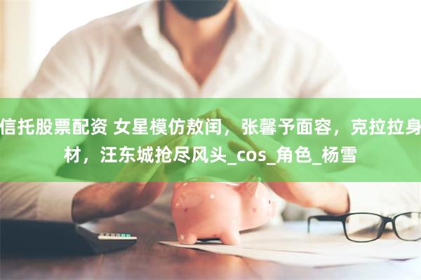 信托股票配资 女星模仿敖闰，张馨予面容，克拉拉身材，汪东城抢尽风头_cos_角色_杨雪