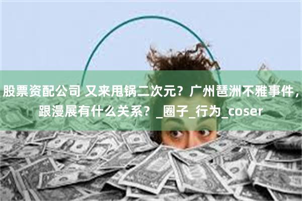 股票资配公司 又来甩锅二次元？广州琶洲不雅事件，跟漫展有什么关系？_圈子_行为_coser