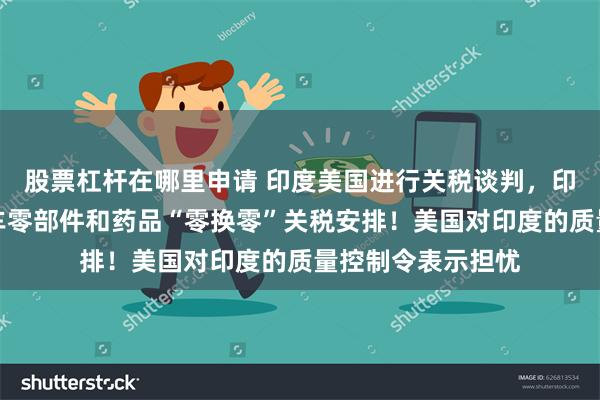 股票杠杆在哪里申请 印度美国进行关税谈判，印度提出钢铁、汽车零部件和药品“零换零”关税安排！美国对印度的质量控制令表示担忧