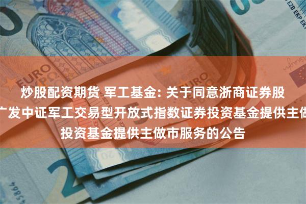 炒股配资期货 军工基金: 关于同意浙商证券股份有限公司为广发中证军工交易型开放式指数证券投资基金提供主做市服务的公告