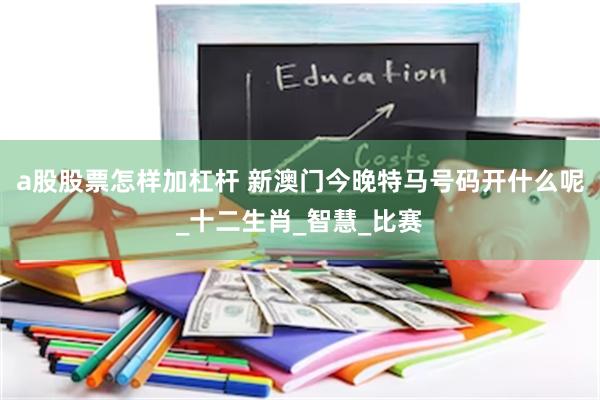 a股股票怎样加杠杆 新澳门今晚特马号码开什么呢_十二生肖_智慧_比赛