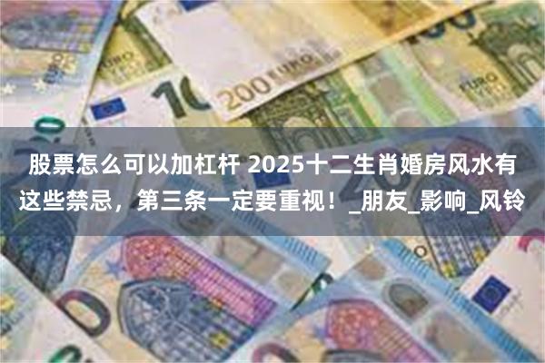 股票怎么可以加杠杆 2025十二生肖婚房风水有这些禁忌，第三条一定要重视！_朋友_影响_风铃