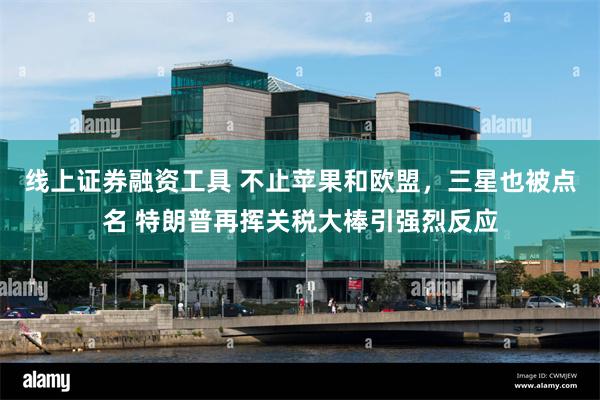 线上证券融资工具 不止苹果和欧盟，三星也被点名 特朗普再挥关税大棒引强烈反应