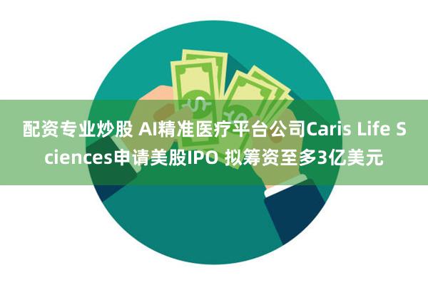 配资专业炒股 AI精准医疗平台公司Caris Life Sciences申请美股IPO 拟筹资至多3亿美元