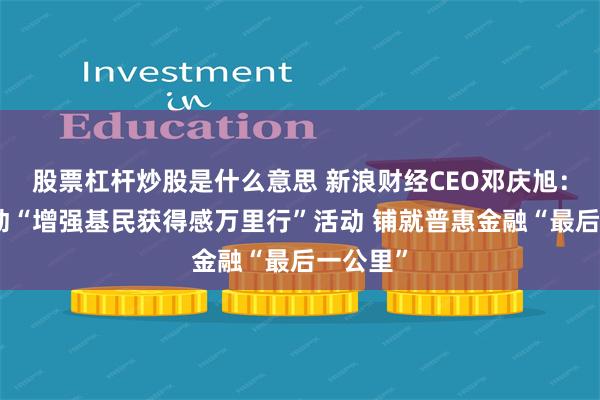 股票杠杆炒股是什么意思 新浪财经CEO邓庆旭：正式启动“增强基民获得感万里行”活动 铺就普惠金融“最后一公里”