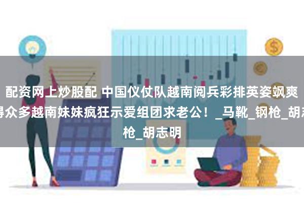 配资网上炒股配 中国仪仗队越南阅兵彩排英姿飒爽引得众多越南妹妹疯狂示爱组团求老公！_马靴_钢枪_胡志明
