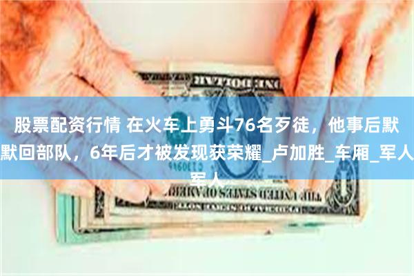股票配资行情 在火车上勇斗76名歹徒，他事后默默回部队，6年后才被发现获荣耀_卢加胜_车厢_军人