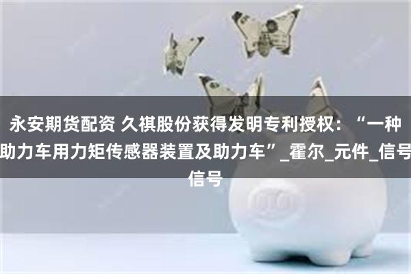永安期货配资 久祺股份获得发明专利授权：“一种助力车用力矩传感器装置及助力车”_霍尔_元件_信号