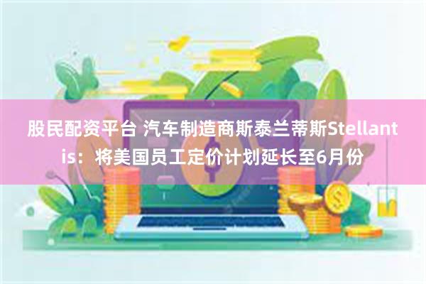 股民配资平台 汽车制造商斯泰兰蒂斯Stellantis：将美国员工定价计划延长至6月份