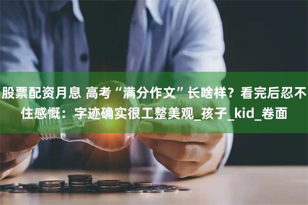 股票配资月息 高考“满分作文”长啥样？看完后忍不住感慨：字迹确实很工整美观_孩子_kid_卷面