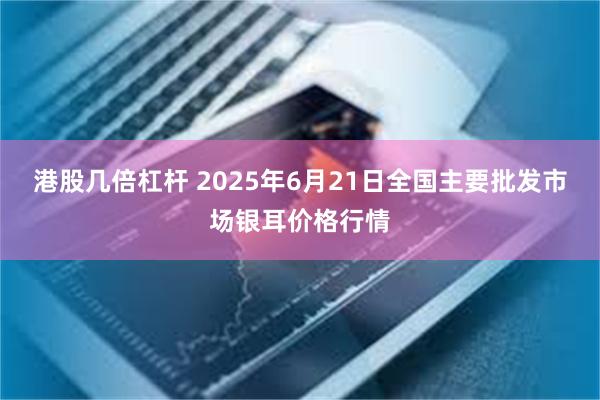 港股几倍杠杆 2025年6月21日全国主要批发市场银耳价格行情