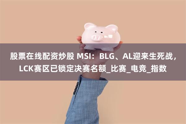 股票在线配资炒股 MSI：BLG、AL迎来生死战，LCK赛区已锁定决赛名额_比赛_电竞_指数