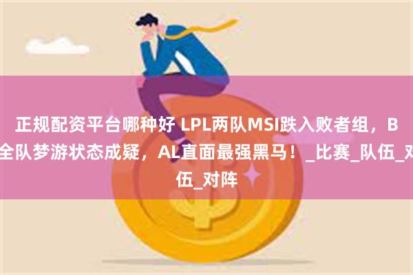 正规配资平台哪种好 LPL两队MSI跌入败者组，BLG全队梦游状态成疑，AL直面最强黑马！_比赛_队伍_对阵