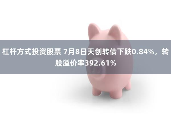 杠杆方式投资股票 7月8日天创转债下跌0.84%，转股溢价率392.61%