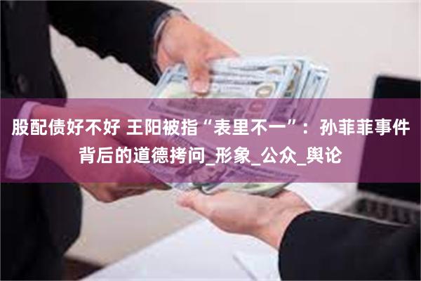 股配债好不好 王阳被指“表里不一”：孙菲菲事件背后的道德拷问_形象_公众_舆论