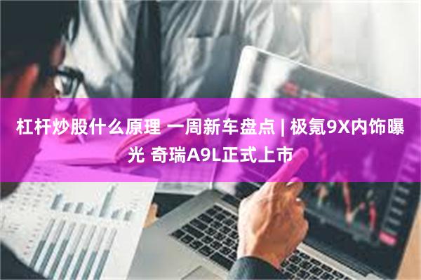 杠杆炒股什么原理 一周新车盘点 | 极氪9X内饰曝光 奇瑞A9L正式上市